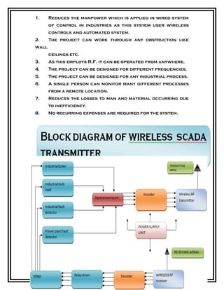 1. Reduces the manpower which is applied in wired system
of control in industries as this system user wireless
controls and automated system.
2. The project can work through any obstruction like
wall
ceilings etc.
3. As this employs R.F. it can be operated from anywhere.
4. The project can be designed for different frequencies.
5. The project can be designed for any industrial process.
6. A single person can monitor many different processes
from a remote location.
7. Reduces the losses to man and material occurring due
to inefficiency.
8. No recurring expenses are required for the system.
 