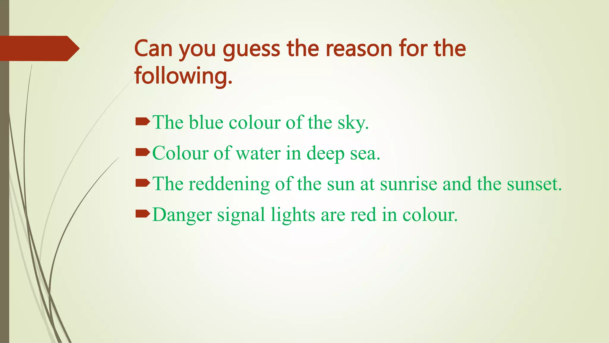 Can you guess the reason for the
following.
The blue colour of the sky.
Colour of water in deep sea.
The reddening of the sun at sunrise and the sunset.
Danger signal lights are red in colour.
 