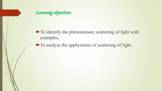 Learningobjectives
To identify the phenomenon; scattering of light with
examples.
To analyse the applications of scattering of light.
 