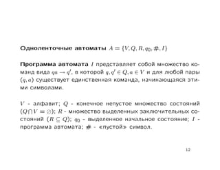 Одноленточные автоматы A = {V, Q, R, q0, #, I}

Программа автомата I представляет собой множество ко-
манд вида qa → q , в которой q, q ∈ Q, a ∈ V и для любой пары
(q, a) существует единственная команда, начинающаяся эти-
ми символами.

V - алфавит; Q - конечное непустое множество состояний
(Q V = ); R - множество выделенных заключительных со-
стояний (R ⊆ Q); q0 - выделенное начальное состояние; I -
программа автомата; # - пустой символ.



                                                        12
 