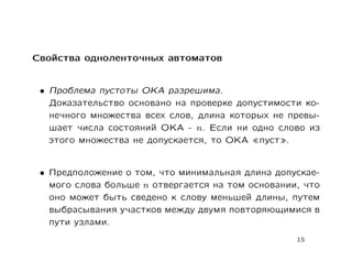 Свойства одноленточных автоматов


 • Проблема пустоты ОКА разрешима.
   Доказательство основано на проверке допустимости ко-
   нечного множества всех слов, длина которых не превы-
   шает числа состояний ОКА - n. Если ни одно слово из
   этого множества не допускается, то ОКА пуст .


 • Предположение о том, что минимальная длина допускае-
   мого слова больше n отвергается на том основании, что
   оно может быть сведено к слову меньшей длины, путем
   выбрасывания участков между двумя повторяющимися в
   пути узлами.
                                                   15
 
