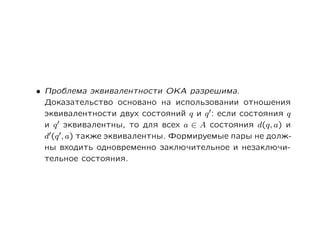 • Проблема эквивалентности ОКА разрешима.
  Доказательство основано на использовании отношения
  эквивалентности двух состояний q и q : если состояния q
  и q эквивалентны, то для всех a ∈ A состояния d(q, a) и
  d (q , a) также эквивалентны. Формируемые пары не долж-
  ны входить одновременно заключительное и незаключи-
  тельное состояния.
 