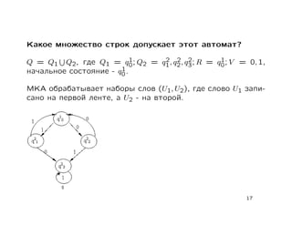 Какое множество строк допускает этот автомат?

                           1   2 2 2              1
Q = Q1 Q2, где Q1 = q0 ; Q2 = q1 , q2 , q3 ; R = q0 ; V = 0, 1,
                       1
начальное состояние - q0 .

МКА обрабатывает наборы слов (U1, U2), где слово U1 запи-
сано на первой ленте, а U2 - на второй.




                                                         17
 