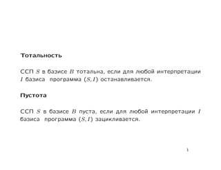 Тотальность

ССП S в базисе B тотальна, если для любой интерпретации
I базиса программа (S, I) останавливается.

Пустота

ССП S в базисе B пуста, если для любой интерпретации I
базиса программа (S, I) зацикливается.




                                                  1
 