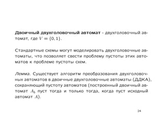Двоичный двухголовочный автомат - двухголовочный ав-
томат, где V = {0, 1}.

Cтандартные схемы могут моделировать двухголовочные ав-
томаты, что позволяет свести проблему пустоты этих авто-
матов к проблеме пустоты схем.

Лемма. Существует алгоритм преобразования двухголовоч-
ных автоматов в двоичные двухголовочные автоматы (ДДКА),
сохраняющий пустоту автоматов (построенный двоичный ав-
томат Ab пуст тогда и только тогда, когда пуст исходный
автомат A).


                                                   24
 