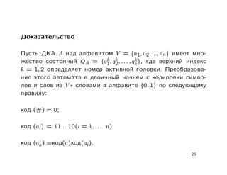 Доказательство

Пусть ДКА A над алфавитом V = {a1, a2, ..., an} имеет мно-
                           k k          k
жество состояний QA = {q1, q2, . . . , qk }, где верхний индекс
k = 1, 2 определяет номер активной головки. Преобразова-
ние этого автомата в двоичный начнем с кодировки симво-
лов и слов из V ∗ словами в алфавите {0, 1} по следующему
правилу:

код (#) = 0;

код (ai) = 11....10(i = 1, . . . , n);

код (ai ) =код(a)код(ai).
      a
                                                         25
 