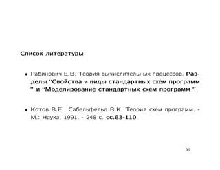 Список литературы


 • Рабинович Е.В. Теория вычислительных процессов. Раз-
   делы “Свойства и виды стандартных схем программ
   ” и “Моделирование стандартных схем программ ” .


 • Котов В.Е., Сабельфельд В.К. Теория схем программ. -
   М.: Наука, 1991. - 248 с. сс.83-110.




                                                  35
 