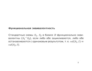 Функцианальная эквивалентность

Стандартные схемы S1, S2 в базисе B функционально экви-
валентны (S1 ˜ S2), если либо обе зацикливаются, либо обе
останавливаются с одинаковым результатом, т. е. val(S1, I) =
val(S2, I).




                                                       3
 
