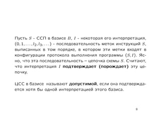 Пусть S - ССП в базисе B, I - некоторая его интерпретация,
(0, 1, . . . , l2, l3, . . . ) - последовательность меток инструкций S,
выписанных в том порядке, в котором эти метки входят в
конфигурации протокола выполнения программы (S, I). Яс-
но, что эта последовательность – цепочка схемы S. Считают,
что интерпретация I подтверждает (порождает) эту це-
почку.

ЦСС в базисе называют допустимой, если она подтвержда-
ется хотя бы одной интерпретацией этого базиса.



                                                                 8
 