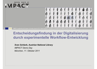IMPACT is supported by the European Community under the FP7 ICT Work Programme. The project is coordinated by the National Library of the Netherlands.




Entscheidungsfindung in der Digitalisierung
durch experimentelle Workflow-Entwicklung
  Sven Schlarb, Austrian National Library
  IMPACT Demo Day
  München, 11. Oktober 2011
 