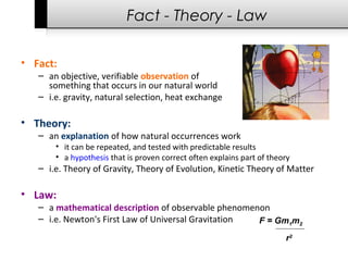F = Gm1m2
r2
Fact - Theory - Law
• Fact:
– an objective, verifiable observation of
something that occurs in our natural world
– i.e. gravity, natural selection, heat exchange
• Theory:
– an explanation of how natural occurrences work
• it can be repeated, and tested with predictable results
• a hypothesis that is proven correct often explains part of theory
– i.e. Theory of Gravity, Theory of Evolution, Kinetic Theory of Matter
• Law:
– a mathematical description of observable phenomenon
– i.e. Newton's First Law of Universal Gravitation
 