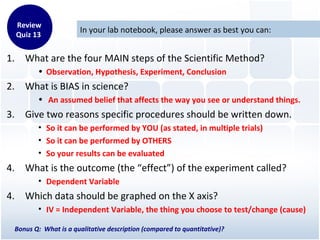 In your lab notebook, please answer as best you can:
1. What are the four MAIN steps of the Scientific Method?
• Observation, Hypothesis, Experiment, Conclusion
2. What is BIAS in science?
• An assumed belief that affects the way you see or understand things.
3. Give two reasons specific procedures should be written down.
• So it can be performed by YOU (as stated, in multiple trials)
• So it can be performed by OTHERS
• So your results can be evaluated
4. What is the outcome (the “effect”) of the experiment called?
• Dependent Variable
4. Which data should be graphed on the X axis?
• IV = Independent Variable, the thing you choose to test/change (cause)
Bonus Q: What is a qualitative description (compared to quantitative)?
Review
Quiz 13
 