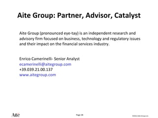 ©2012 Aite Group LLC.
Page 28
Aite Group: Partner, Advisor, Catalyst
Aite Group (pronounced eye-tay) is an independent research and
advisory firm focused on business, technology and regulatory issues
and their impact on the financial services industry.
Enrico Camerinelli- Senior Analyst
ecamerinelli@aitegroup.com
+39.039.21.00.137
www.aitegroup.com
 
