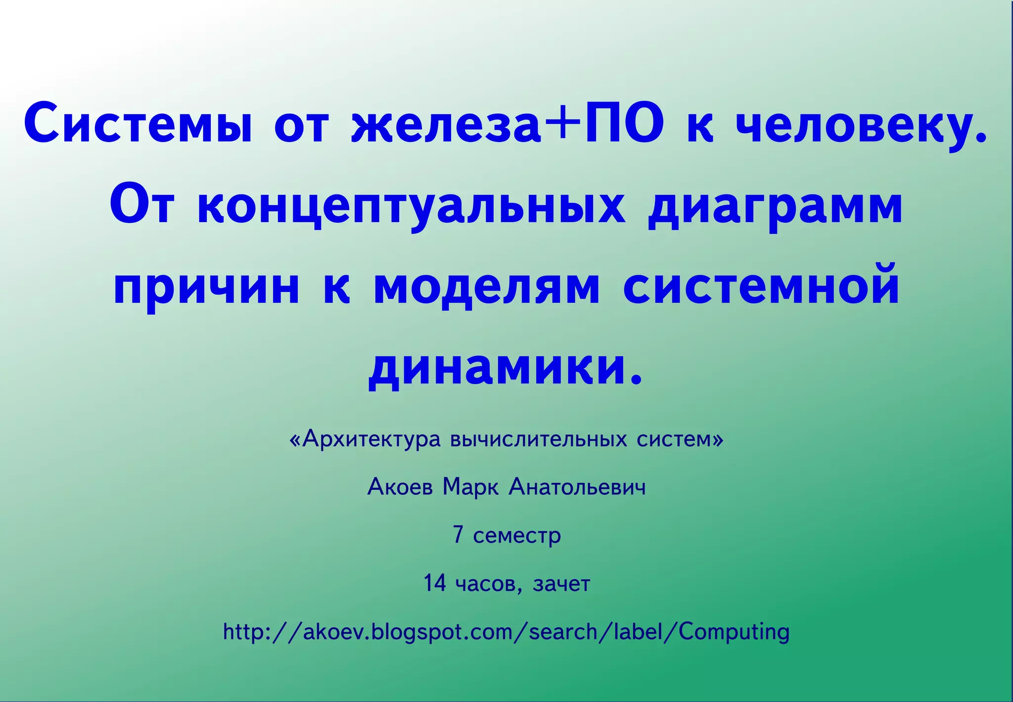 Системы от железа+ПО к человеку.
   От концептуальных диаграмм
   причин к моделям системной
            динамики.
           «Архитектура вычислительных систем»
                  Акоев Марк Анатольевич
                         7 семестр
                      14 часов, зачет
      http://akoev.blogspot.com/search/label/Computing
 