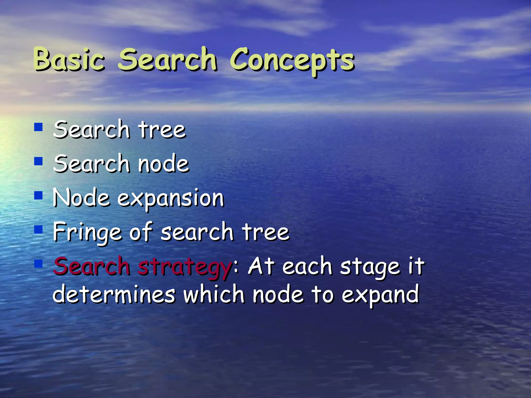 Basic Search Concepts

 Search tree
 Search node
 Node expansion
 Fringe of search tree
 Search strategy: At each stage it
 determines which node to expand
 
