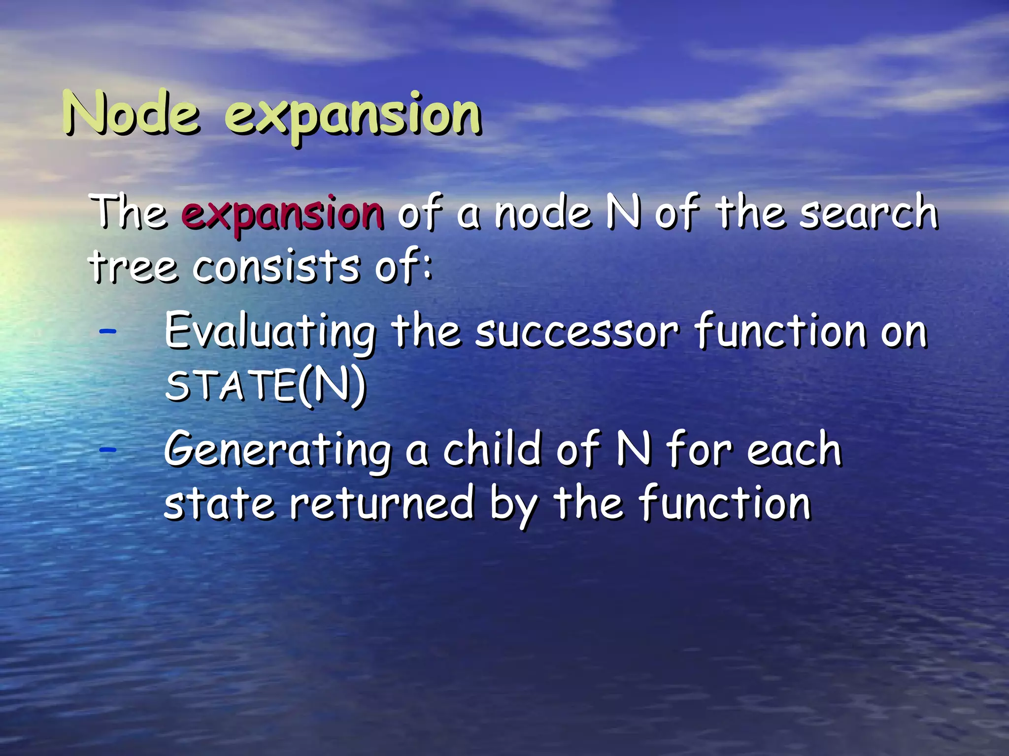 Node expansion
The expansion of a node N of the search
tree consists of:
 – Evaluating the successor function on
   STATE(N)
 – Generating a child of N for each
   state returned by the function
 
