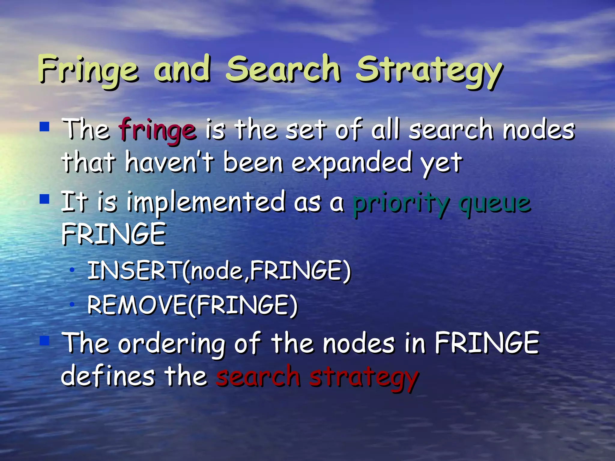 Fringe and Search Strategy
 The fringe is the set of all search nodes
  that haven’t been expanded yet
 It is implemented as a priority queue
  FRINGE
  • INSERT(node,FRINGE)
  • REMOVE(FRINGE)
 The ordering of the nodes in FRINGE
 defines the search strategy
 