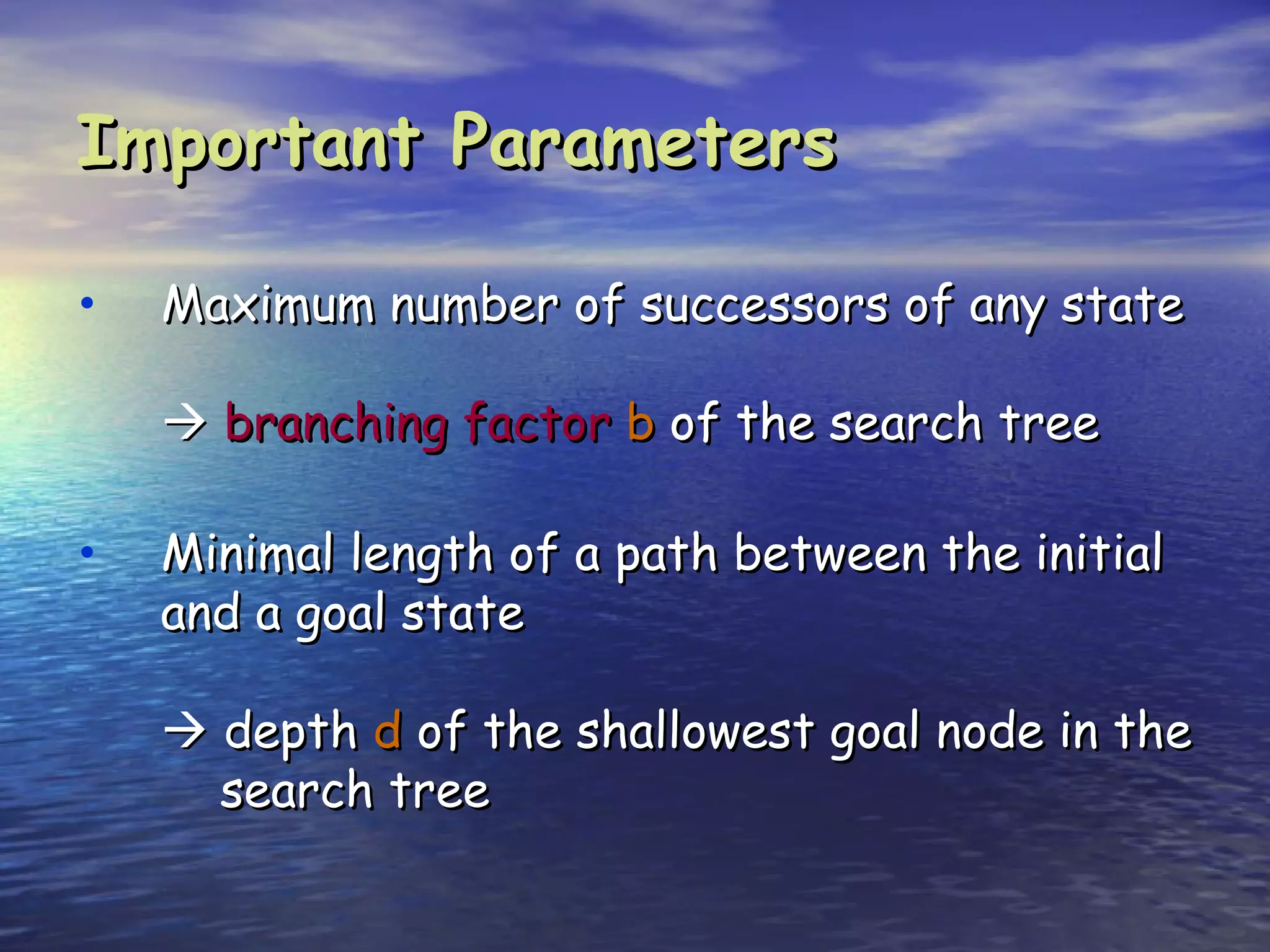 Important Parameters

•   Maximum number of successors of any state

     branching factor b of the search tree

•   Minimal length of a path between the initial
    and a goal state

     depth d of the shallowest goal node in the
      search tree
 