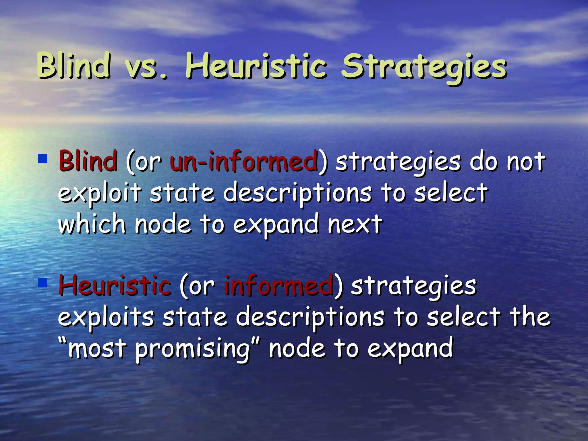 Blind vs. Heuristic Strategies

 Blind (or un-informed) strategies do not
 exploit state descriptions to select
 which node to expand next

 Heuristic (or informed) strategies
 exploits state descriptions to select the
 “most promising” node to expand
 