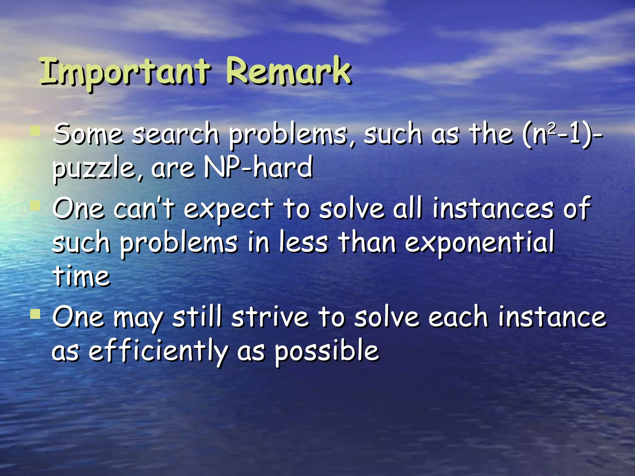 Important Remark
 Some search problems, such as the (n2-1)-
  puzzle, are NP-hard
 One can’t expect to solve all instances of
  such problems in less than exponential
  time
 One may still strive to solve each instance
  as efficiently as possible
 