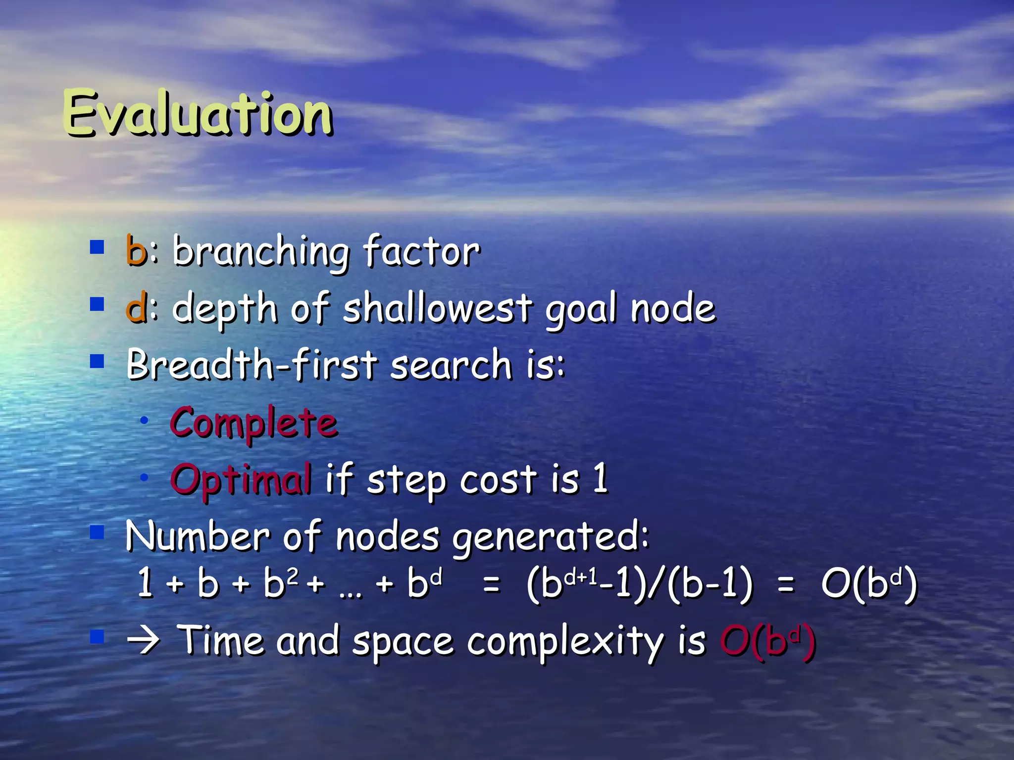 Evaluation

   b: branching factor
   d: depth of shallowest goal node
   Breadth-first search is:
     • Complete
     • Optimal if step cost is 1
   Number of nodes generated:
     1 + b + b2 + … + bd = (bd+1-1)/(b-1) = O(bd)
    Time and space complexity is O(bd)
 