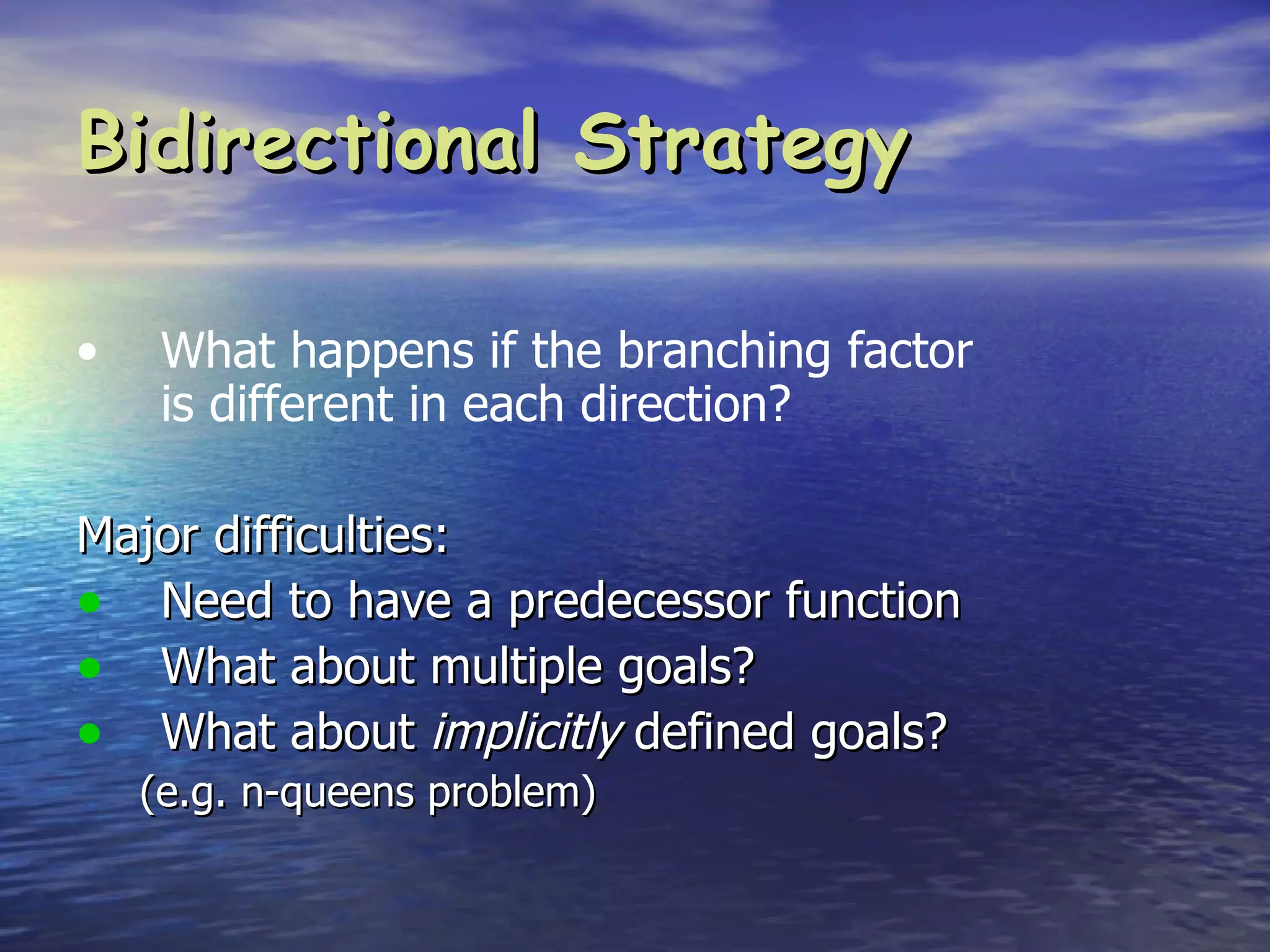 Bidirectional Strategy

•    What happens if the branching factor
     is different in each direction?

Major difficulties:
• Need to have a predecessor function
• What about multiple goals?
• What about implicitly defined goals?
    (e.g. n-queens problem)
 