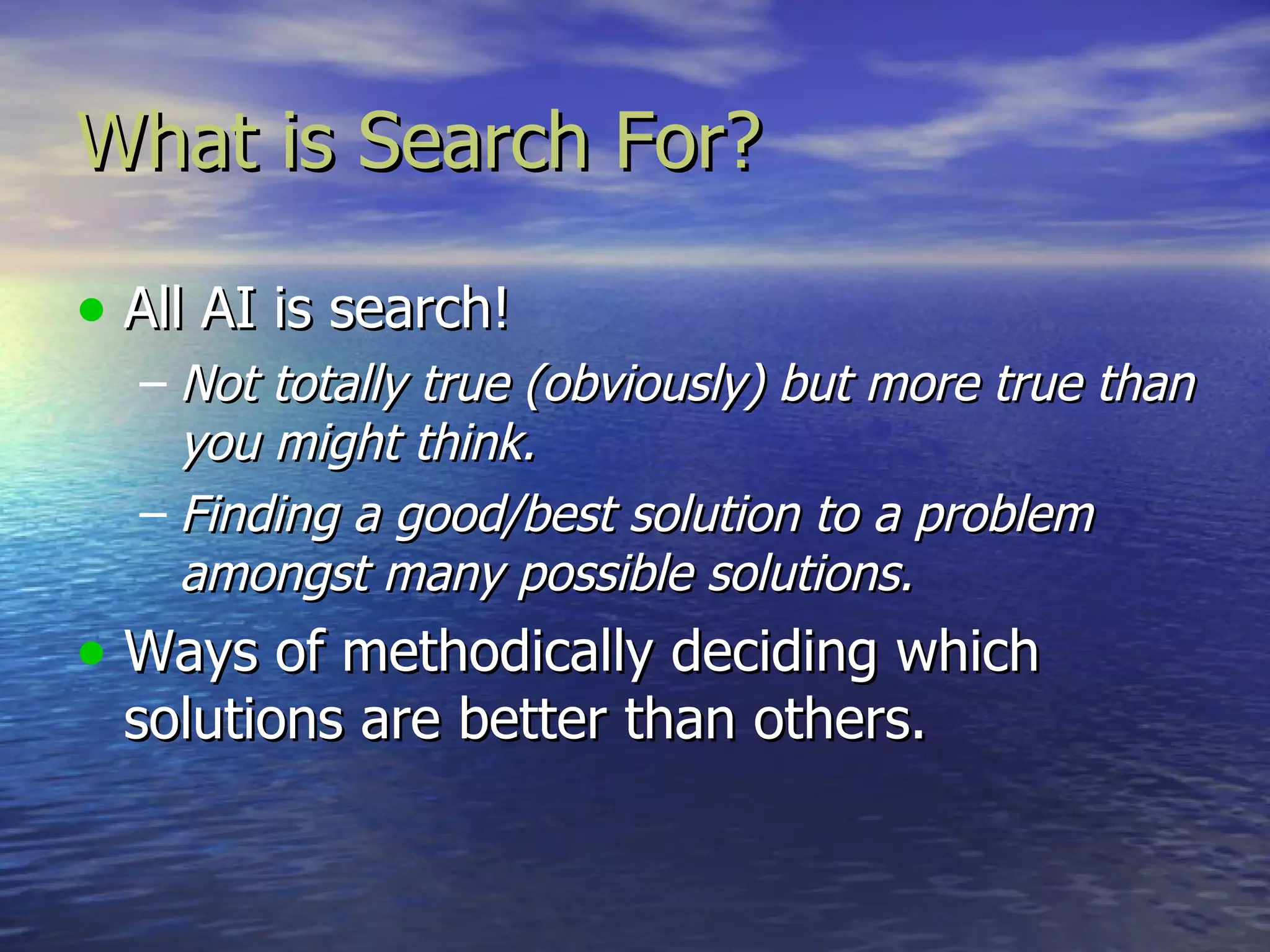 What is Search For?

• All AI is search!
  – Not totally true (obviously) but more true than
    you might think.
  – Finding a good/best solution to a problem
    amongst many possible solutions.
• Ways of methodically deciding which
  solutions are better than others.
 