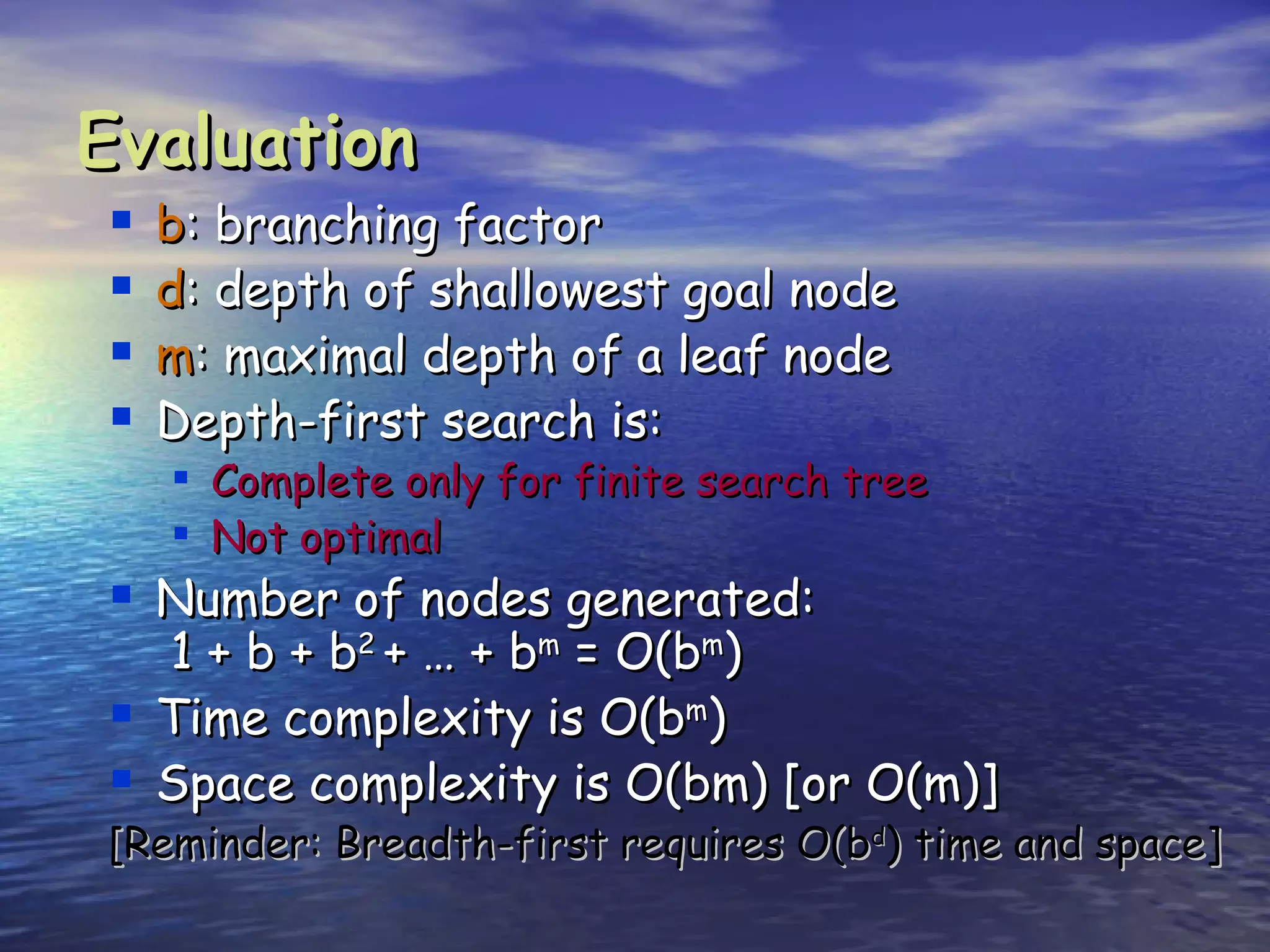 Evaluation
   b: branching factor
   d: depth of shallowest goal node
   m: maximal depth of a leaf node
   Depth-first search is:
     Complete only for finite search tree
     Not optimal
 Number of nodes generated:
    1 + b + b2 + … + bm = O(bm)
   Time complexity is O(bm)
   Space complexity is O(bm) [or O(m)]
[Reminder: Breadth-first requires O(bd) time and space]
 