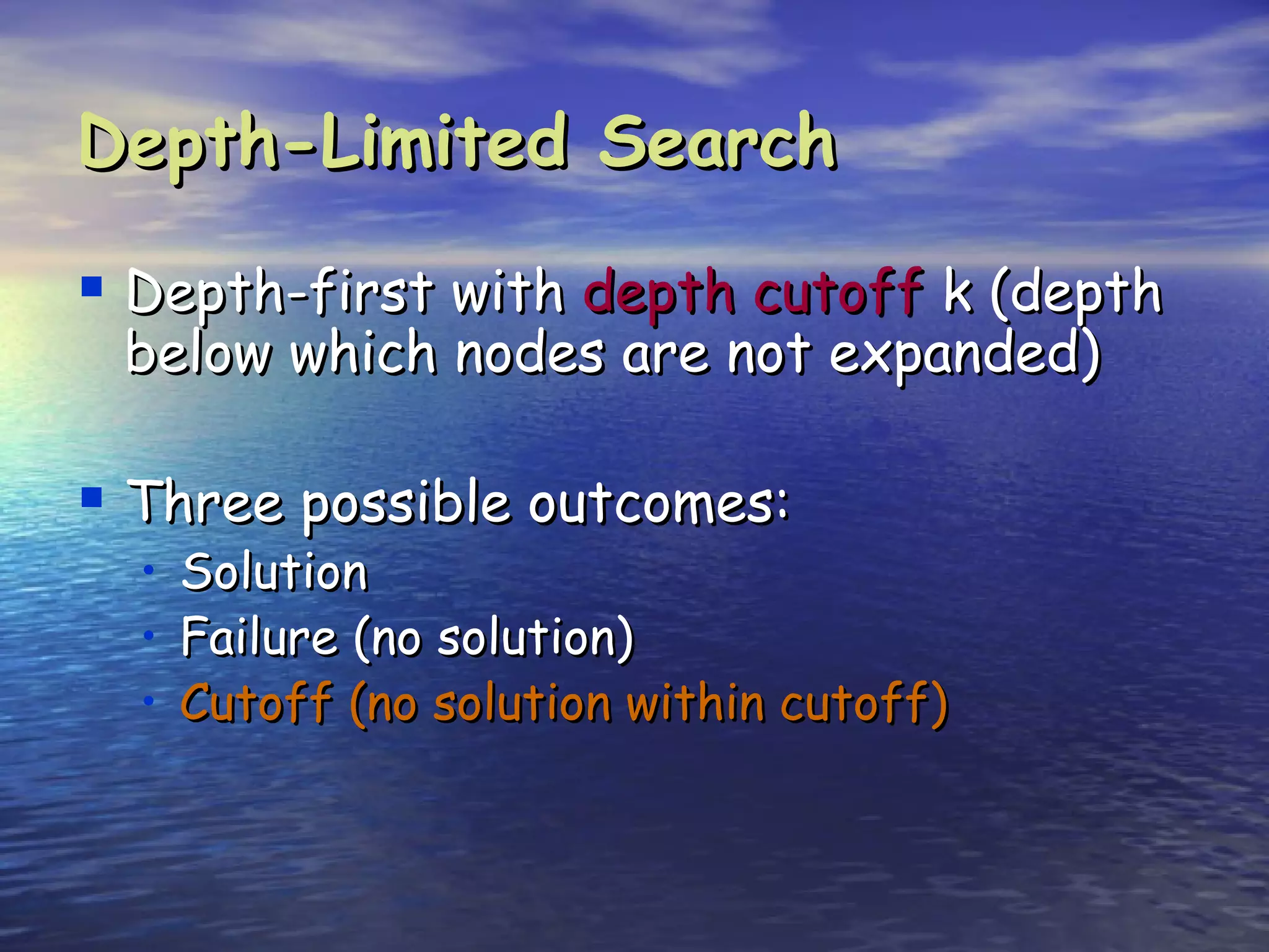 Depth-Limited Search

 Depth-first with depth cutoff k (depth
 below which nodes are not expanded)

 Three possible outcomes:
  •   Solution
  •   Failure (no solution)
  •   Cutoff (no solution within cutoff)
 