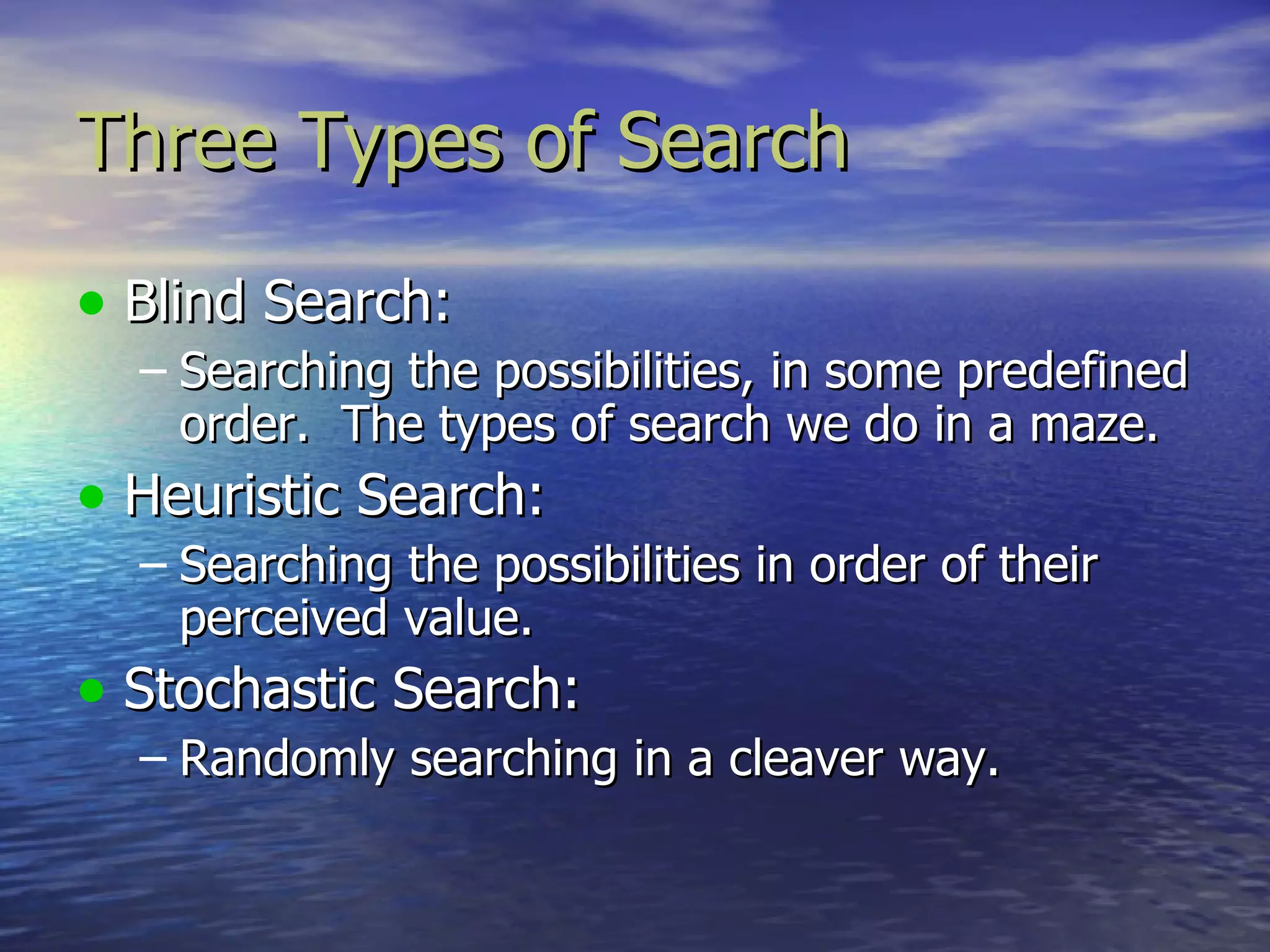 Three Types of Search

• Blind Search:
  – Searching the possibilities, in some predefined
    order. The types of search we do in a maze.
• Heuristic Search:
  – Searching the possibilities in order of their
    perceived value.
• Stochastic Search:
  – Randomly searching in a cleaver way.
 