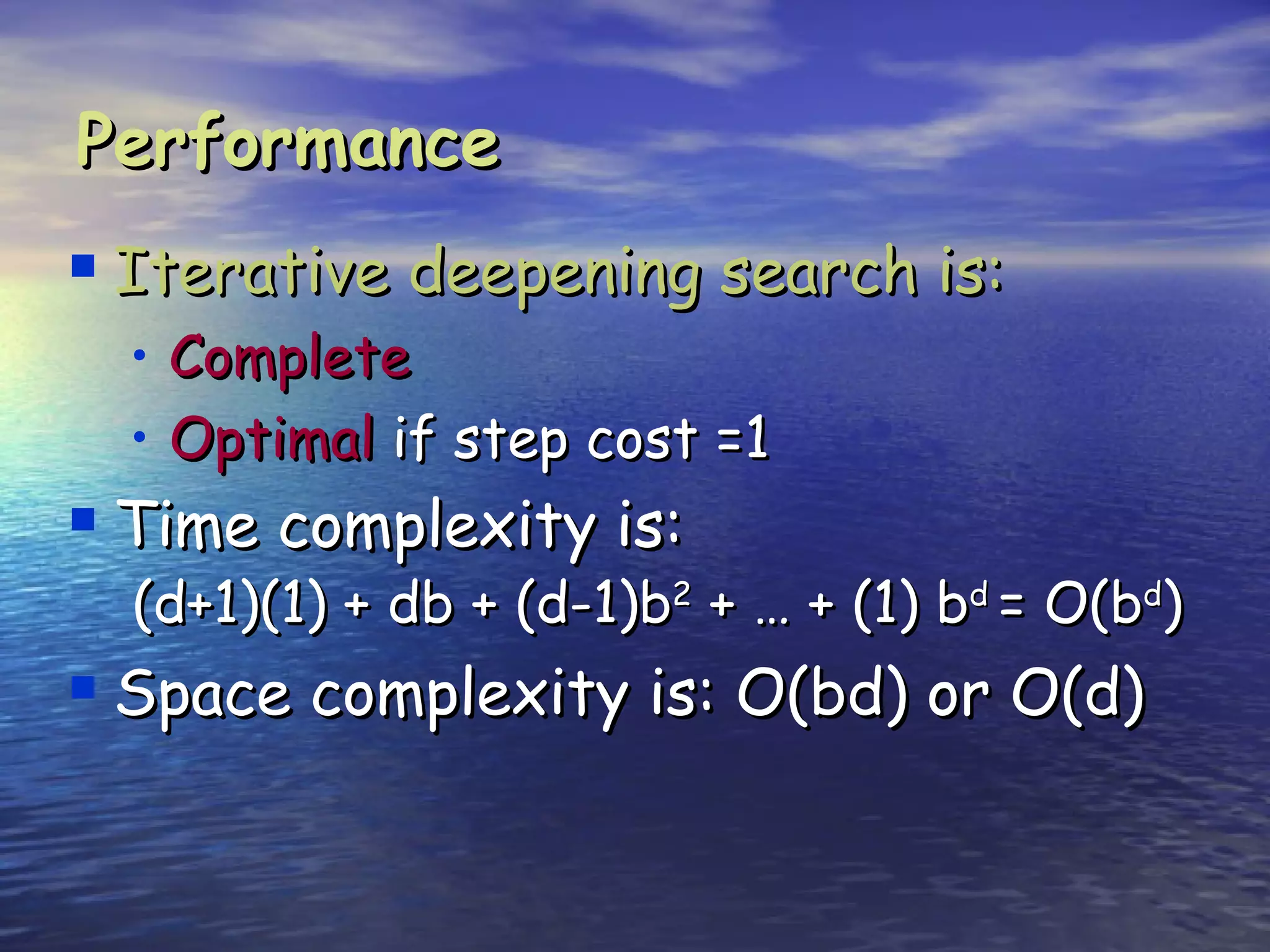 Performance
 Iterative deepening search is:
  • Complete
  • Optimal if step cost =1
 Time complexity is:
  (d+1)(1) + db + (d-1)b2 + … + (1) bd = O(bd)
 Space complexity is: O(bd) or O(d)
 