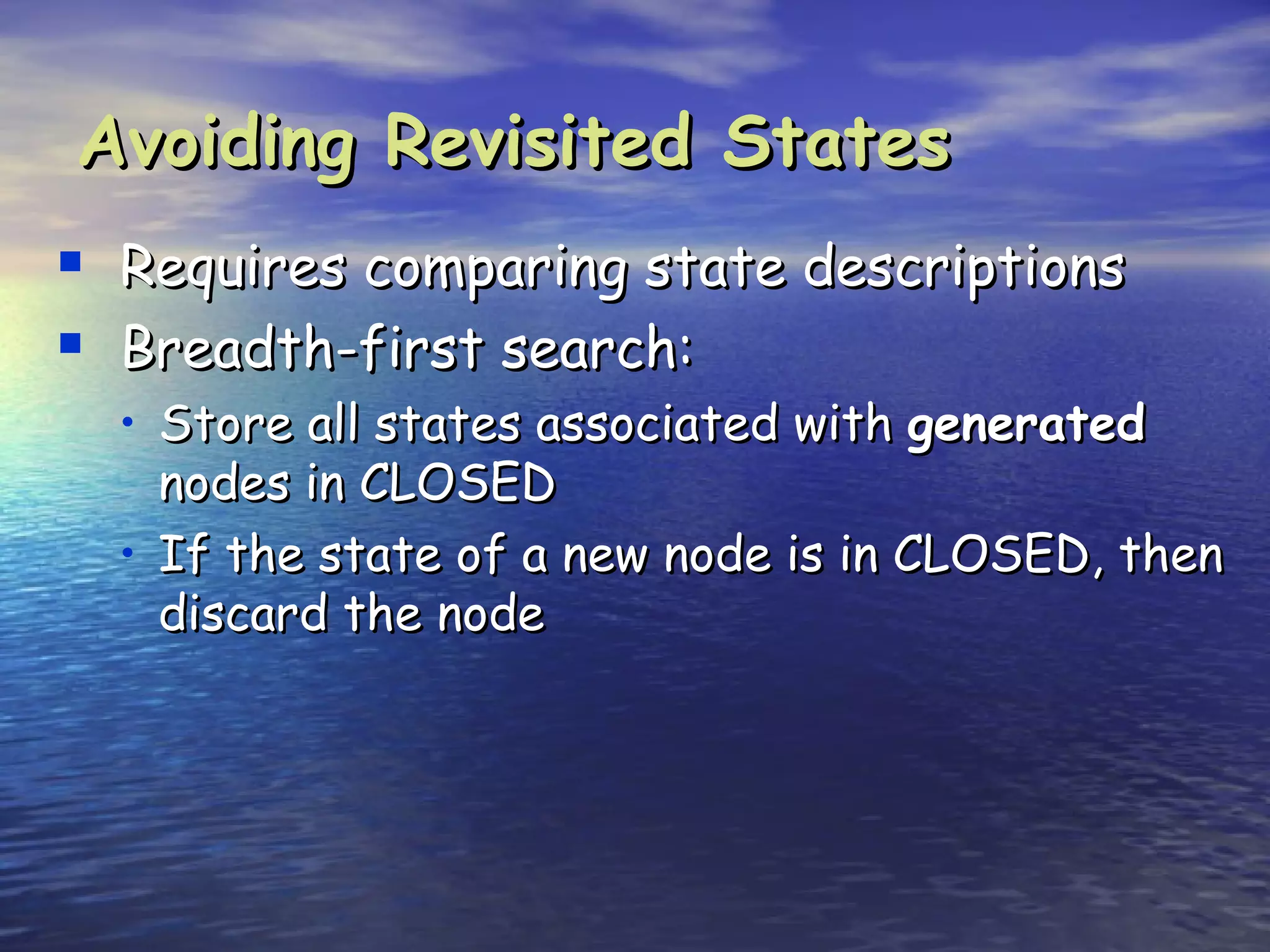 Avoiding Revisited States
 Requires comparing state descriptions
 Breadth-first search:
  • Store all states associated with generated
    nodes in CLOSED
  • If the state of a new node is in CLOSED, then
    discard the node
 