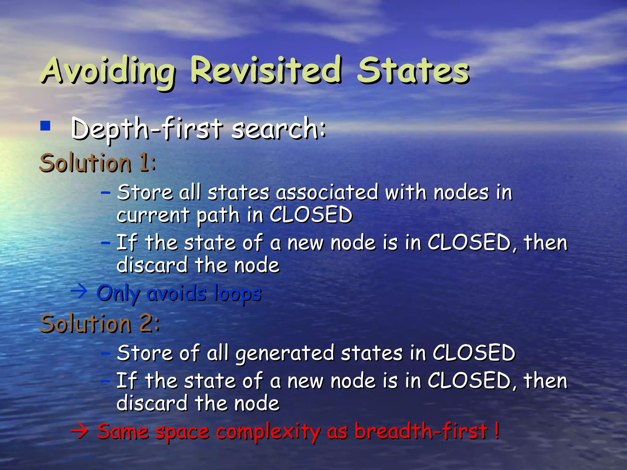 Avoiding Revisited States
 Depth-first search:
Solution 1:
     – Store all states associated with nodes in
       current path in CLOSED
     – If the state of a new node is in CLOSED, then
       discard the node
    Only avoids loops
Solution 2:
     – Store of all generated states in CLOSED
     – If the state of a new node is in CLOSED, then
       discard the node
    Same space complexity as breadth-first !
 