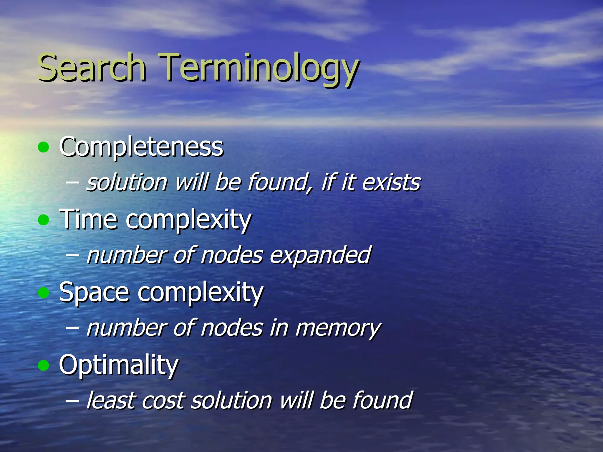 Search Terminology

• Completeness
  – solution will be found, if it exists
• Time complexity
  – number of nodes expanded
• Space complexity
  – number of nodes in memory
• Optimality
  – least cost solution will be found
 