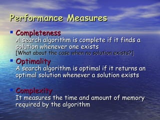 Performance Measures
 Completeness
 A search algorithm is complete if it finds a
 solution whenever one exists
 [What about the case when no solution exists?]
 Optimality
 A search algorithm is optimal if it returns an
 optimal solution whenever a solution exists

 Complexity
 It measures the time and amount of memory
 required by the algorithm
 