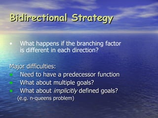Bidirectional Strategy

•    What happens if the branching factor
     is different in each direction?

Major difficulties:
• Need to have a predecessor function
• What about multiple goals?
• What about implicitly defined goals?
    (e.g. n-queens problem)
 