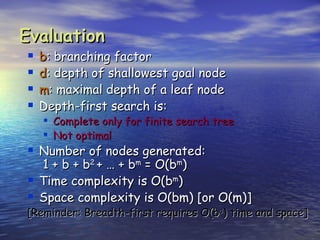 Evaluation
   b: branching factor
   d: depth of shallowest goal node
   m: maximal depth of a leaf node
   Depth-first search is:
     Complete only for finite search tree
     Not optimal
 Number of nodes generated:
    1 + b + b2 + … + bm = O(bm)
   Time complexity is O(bm)
   Space complexity is O(bm) [or O(m)]
[Reminder: Breadth-first requires O(bd) time and space]
 