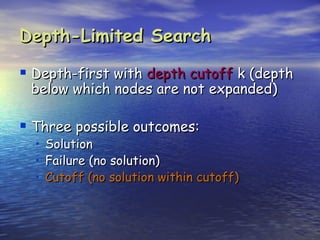 Depth-Limited Search

 Depth-first with depth cutoff k (depth
 below which nodes are not expanded)

 Three possible outcomes:
  •   Solution
  •   Failure (no solution)
  •   Cutoff (no solution within cutoff)
 