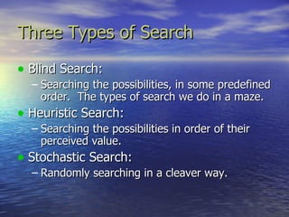 Three Types of Search

• Blind Search:
  – Searching the possibilities, in some predefined
    order. The types of search we do in a maze.
• Heuristic Search:
  – Searching the possibilities in order of their
    perceived value.
• Stochastic Search:
  – Randomly searching in a cleaver way.
 