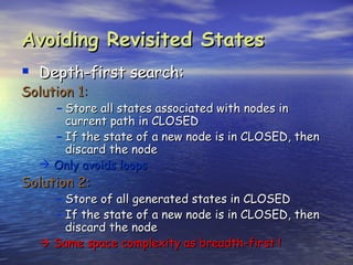 Avoiding Revisited States
 Depth-first search:
Solution 1:
     – Store all states associated with nodes in
       current path in CLOSED
     – If the state of a new node is in CLOSED, then
       discard the node
    Only avoids loops
Solution 2:
     – Store of all generated states in CLOSED
     – If the state of a new node is in CLOSED, then
       discard the node
    Same space complexity as breadth-first !
 