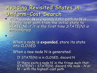 Avoiding Revisited States in
Uniform-Cost Search
 When a node N is expanded the path to N is
 also the best path from the initial state to
 STATE(N) if it is the first time STATE(N) is
 encountered.
 So:
  • When a node is expanded, store its state
    into CLOSED
  • When a new node N is generated:
    – If STATE(N) is in CLOSED, discard N
    – If there exits a node N’ in the fringe such that
        STATE(N’) = STATE(N), discard the node – N or
        N’ – with the highest-cost path
 