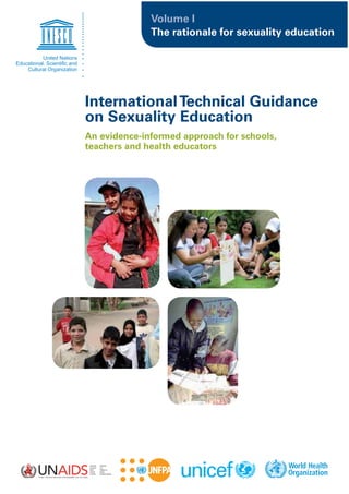 Volume I
              The rationale for sexuality education




International Technical Guidance
on Sexuality Education
An evidence-informed approach for schools,
teachers and health educators
 