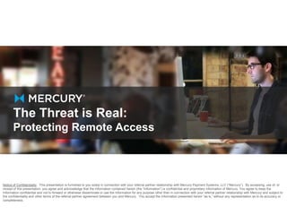 The Threat is Real: 
Protecting Remote Access 
Notice of Confidentiality. This presentation is furnished to you solely in connection with your referral partner relationship with Mercury Payment Systems, LLC (“Mercury”). By accessing, use of, or 
receipt of this presentation, you agree and acknowledge that the information contained herein (the “Information”) is confidential and proprietary information of Mercury. You agree to keep the 
Information confidential and not to forward or otherwise disseminate or use the Information for any purpose other than in connection with your referral partner relationship with Mercury and subject to 
the confidentiality and other terms of the referral partner agreement between you and Mercury. You accept the Information presented herein “as is,” without any representation as to its accuracy or 
completeness. 
 