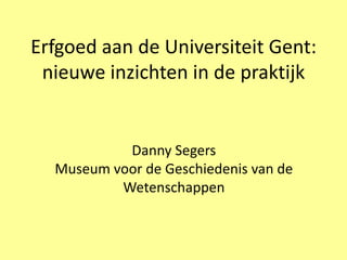 Erfgoed aan de Universiteit Gent:
 nieuwe inzichten in de praktijk


           Danny Segers
  Museum voor de Geschiedenis van de
          Wetenschappen
 