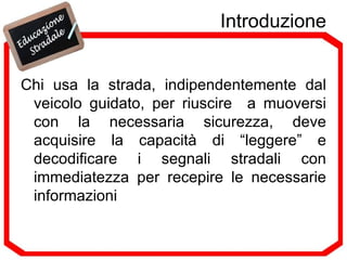 Introduzione Chi usa la strada, indipendentemente dal veicolo guidato, per riuscire  a muoversi con la necessaria sicurezza, deve acquisire la capacità di “leggere” e decodificare i segnali stradali con immediatezza per recepire le necessarie informazioni 
