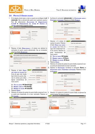 PEDRO J. MOLL MONREAL TEMA 3: SEGURIDAD INFORMÁTICA
2.4. PRÁCTICA 2: CREANDO USUARIOS
1. En la máquina virtual vamos a crear un usuario con privilegios de ad-
ministrador. Sólo un administrador puede crear o gestionar usuarios.
Para ello seleccionamos APLICACIONES ► ADMINISTRACIÓN
LLIUREX ► CONFIGURACIÓN DEL SISTEMA ► CUENTAS DE
USUARIO, apareciendo la siguiente ventana.
2. Pulsamos el botón DESBLOQUEAR y el sistema nos solicitará la
contraseña de nuestro usuario administrador. Una vez introducida,
pulsamos el botón AUTENTICAR.
3. Pulsamos el botón CREAR
UNA CUENTA DE USUARIO (con
forma de signo más) situado
bajo la lista de usuarios. Apa-
rece la ventana para indicar
algunas características del
nuevo usuario:
 TIPO DE CUENTA  Administrador
 NOMBRE COMPLETO  a4esoZXX
 NOMBRE DE USUARIO  a4esoZXX
4. Pulsamos CREAR.
5. Volvemos a la ventana de cuentas de usuario donde ya aparece la nue-
va cuenta pero desactivada al no tener contraseña. Pulsamos en
CONTRASEÑA.
6. Escribimos la contraseña (administrador) en CONTRASEÑA NUEVA y
CONFIRMAR CONTRASEÑA. Pulsamos en el botón CAMBIAR.
7. Volvemos a la ventana de
cuentas de usuario. Pulsamos
el botón CREAR UNA CUENTA
DE USUARIO (con forma de
signo más) situado bajo la lis-
ta de usuarios. Indicamos al-
gunas características del
nuevo usuario:
 TIPO DE CUENTA  Estándar
 NOMBRE COMPLETO  lliurex
 NOMBRE DE USUARIO  lliurex
8. Pulsamos CREAR.
9. Volvemos a la ventana de cuentas de usuario donde ya aparece la nue-
va cuenta pero desactivada al no tener contraseña.
10. Pulsamos en CONTRASEÑA. Escribimos la contraseña (lliurex) en
CONTRASEÑA NUEVA y CONFIRMAR CONTRASEÑA. Pulsamos en el bo-
tón CAMBIAR.
11. Volvemos a la ventana de cuentas de usuario donde ya aparecen las
nuevas cuentas. Cerramos la ventana.
Bloque 1. Sistemas operativos y seguridad informática. 4º ESO Pág. nº 7
 