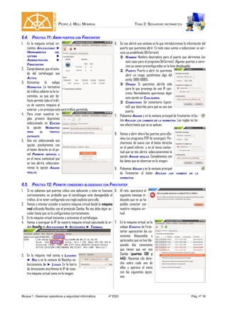 PEDRO J. MOLL MONREAL TEMA 3: SEGURIDAD INFORMÁTICA
6.4. PRÁCTICA 11: ABRIR PUERTOS CON FIRESTARTER
1. En la máquina virtual, ini-
ciamos APLICACIONES ►
HERRAMIENTAS DEL
SISTEMA ►
ADMINISTRACIÓN ►
FIRESTARTER.
2. Comprobamos que el esta-
do del cortafuegos sea
ACTIVO.
3. Activamos la solapa
NORMATIVA. La normativa
de tráfico saliente no la to-
caremos, ya que por de-
fecto permite todo el tráfi-
co de nuestra máquina al
exterior, y en principio este será tráfico permitido.
4. Para crear nuestras re-
glas, primero dejaremos
seleccionada en EDICIÓN
la opción NORMATIVA
PARA EL TRÁFICO
ENTRANTE.
5. Una vez seleccionada esa
opción, pincharemos con
el botón derecho en el pa-
nel PERMITIR SERVICIO, y
en el menú contextual que
se nos abrirá, selecciona-
remos la opción AÑADIR
REGLAS.
6. Se nos abrirá una ventana en la que introduciremos la información del
puerto que queremos abrir. En este caso vamos a seleccionar un ser-
vicio ya predefinido (BitTorrent):
 NOMBRE: Nombre descriptivo para el puerto que abriremos (en
este caso para el programa BitTorrent). Algunos puertos o servi-
cios ya vienen preconfigurados en la lista desplegable.
 PUERTO: Puerto a abrir (si queremos
abrir un rango, pondremos algo del
estilo: 6881-6889).
 ORIGEN: Si queremos abrirlo sólo
para lo que provenga de una IP con-
creta. Normalmente querremos dejar
esta opción en CUALQUIERA.
 COMENTARIO: Un comentario (opcio-
nal) que describa para qué se usa ese
puerto.
7. Pulsamos AÑADIR y en la ventana principal de Firestarter el bo-
tón APLICAR LOS CAMBIOS EN LA NORMATIVA. Las reglas no tie-
nen efecto hasta que no se aplican.
8. Vamos a abrir ahora los puertos para eDo-
nkey (un programa P2P de escargas). Pin-
charemos de nuevo con el botón derecho
en el panel inferior, y en el menú contex-
tual que se nos abrirá, seleccionaremos la
opción AÑADIR REGLAS. Completamos con
los datos que se observan en la imagen.
9. Pulsamos AÑADIR y en la ventana principal
de Firestarter el botón APLICAR LOS CAMBIOS EN LA
NORMATIVA.
6.5. PRÁCTICA 12: PERMITIR CONEXIONES BLOQUEADAS CON FIRESTARTER
1. Si no sabemos qué puertos utiliza una aplicación y ésta no funciona
correctamente, es probable que el cortafuegos esté denegándole el
tráfico, al no tener configurada una regla explícita para ella.
2. Vamos a intentar acceder a nuestra máquina virtual desde la máquina
real utilizando Nautilus con el protocolo Samba. No nos debe dejar ac-
ceder hasta que no lo configuremos correctamente.
3. En la máquina virtual iniciamos y activamos el cortafuegos.
4. Vamos a averiguar la IP de nuestra máquina virtual ejecutando la or-
den ifconfig en APLICACIONES ► ACCESORIOS ► TERMINAL:
5. En la máquina real vamos a LUGARES
► RED y en la ventana de Nautilus se-
leccionamos IR ► LUGAR. En la barra
de direcciones escribimos la IP de nues-
tra máquina virtual como en la imagen.
6. Al rato, aparecerá el
siguiente mensaje in-
dicando que no se ha
podido conectar con
nuestra máquina vir-
tual.
7. En la máquina virtual, en la
solapa EVENTOS de Fires-
tarter aparecerán las co-
nexiones bloqueadas y
apreciados que se han blo-
queado dos conexiones
que tienen que ver con
Samba (puertos 139 y
445). Hacemos clic dere-
cho sobre cada una de
ellas y aparece el menú
con las siguientes opcio-
nes:
Bloque 1. Sistemas operativos y seguridad informática. 4º ESO Pág. nº 18
 