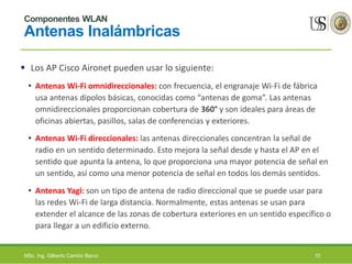 Componentes WLAN
Antenas Inalámbricas
 Los AP Cisco Aironet pueden usar lo siguiente:
• Antenas Wi-Fi omnidireccionales: con frecuencia, el engranaje Wi-Fi de fábrica
usa antenas dipolos básicas, conocidas como “antenas de goma”. Las antenas
omnidireccionales proporcionan cobertura de 360° y son ideales para áreas de
oficinas abiertas, pasillos, salas de conferencias y exteriores.
• Antenas Wi-Fi direccionales: las antenas direccionales concentran la señal de
radio en un sentido determinado. Esto mejora la señal desde y hasta el AP en el
sentido que apunta la antena, lo que proporciona una mayor potencia de señal en
un sentido, así como una menor potencia de señal en todos los demás sentidos.
• Antenas Yagi: son un tipo de antena de radio direccional que se puede usar para
las redes Wi-Fi de larga distancia. Normalmente, estas antenas se usan para
extender el alcance de las zonas de cobertura exteriores en un sentido específico o
para llegar a un edificio externo.
MSc. Ing. Gilberto Carrión Barco 10
 