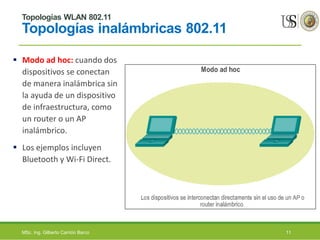Topologías WLAN 802.11
Topologías inalámbricas 802.11
 Modo ad hoc: cuando dos
dispositivos se conectan
de manera inalámbrica sin
la ayuda de un dispositivo
de infraestructura, como
un router o un AP
inalámbrico.
 Los ejemplos incluyen
Bluetooth y Wi-Fi Direct.
MSc. Ing. Gilberto Carrión Barco 11
 