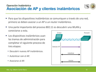 Operación Inalámbrica
Asociación de AP y clientes inalámbricos
 Para que los dispositivos inalámbricos se comuniquen a través de una red,
primero se deben asociar a un AP o un router inalámbrico.
 Una parte importante del proceso 802.11 es descubrir una WLAN y
conectarse a esta.
 Los dispositivos inalámbricos usan
las tramas de administración para
completar el siguiente proceso de
tres etapas:
• Descubrir nuevos AP inalámbricos.
• Autenticar con el AP.
• Asociarse al AP.
MSc. Ing. Gilberto Carrión Barco 16
 